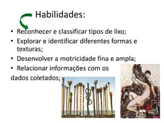 Habilidades:
• Reconhecer e classificar tipos de lixo;
• Explorar e identificar diferentes formas e
  texturas;
• Desenvolver a motricidade fina e ampla;
• Relacionar informações com os
dados coletados;
 