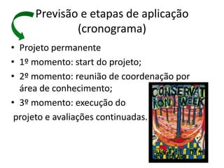 Previsão e etapas de aplicação
             (cronograma)
• Projeto permanente
• 1º momento: start do projeto;
• 2º momento: reunião de coordenação por
  área de conhecimento;
• 3º momento: execução do
 projeto e avaliações continuadas.
 