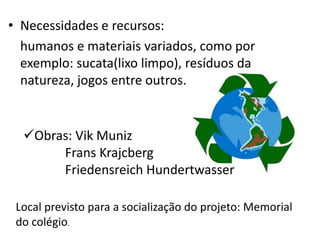 • Necessidades e recursos:
  humanos e materiais variados, como por
  exemplo: sucata(lixo limpo), resíduos da
  natureza, jogos entre outros.


  Obras: Vik Muniz
       Frans Krajcberg
       Friedensreich Hundertwasser

 Local previsto para a socialização do projeto: Memorial
 do colégio.
 
