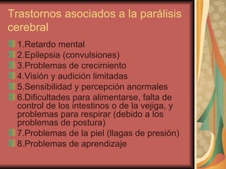 Trastornos asociados a la parálisis cerebral 1.Retardo mental  2.Epilepsia (convulsiones)  3.Problemas de crecimiento  4.Visión y audición limitadas  5.Sensibilidad y percepción anormales  6.Dificultades para alimentarse, falta de control de los intestinos o de la vejiga, y problemas para respirar (debido a los problemas de postura)  7.Problemas de la piel (llagas de presión)  8.Problemas de aprendizaje  