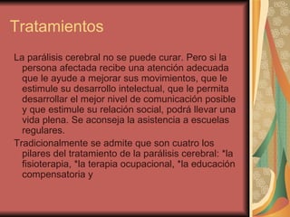 Tratamientos La parálisis cerebral no se puede curar. Pero si la persona afectada recibe una atención adecuada que le ayude a mejorar sus movimientos, que le estimule su desarrollo intelectual, que le permita desarrollar el mejor nivel de comunicación posible y que estimule su relación social, podrá llevar una vida plena. Se aconseja la asistencia a escuelas regulares. Tradicionalmente se admite que son cuatro los pilares del tratamiento de la parálisis cerebral: *la fisioterapia, *la terapia ocupacional, *la educación compensatoria y 