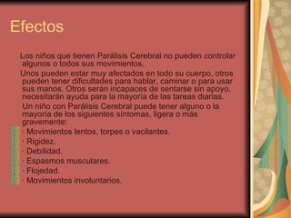 Efectos Los niños que tienen Parálisis Cerebral no pueden controlar algunos o todos sus movimientos. Unos pueden estar muy afectados en todo su cuerpo, otros pueden tener dificultades para hablar, caminar o para usar sus manos. Otros serán incapaces de sentarse sin apoyo, necesitarán ayuda para la mayoría de las tareas diarias. Un niño con Parálisis Cerebral puede tener alguno o la mayoría de los siguientes síntomas, ligera o más gravemente: · Movimientos lentos, torpes o vacilantes. · Rigidez. · Debilidad. · Espasmos musculares. · Flojedad. · Movimientos involuntarios. 
