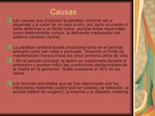 Causas Las causas que producen la parálisis cerebral van a depender y a variar de un caso a otro, por tanto no puede ni debe atribuirse a un factor único, aunque todos desarrollan como determinante común, la deficiente maduración del sistema nervioso central. La parálisis cerebral puede producirse tanto en el período prenatal como peri natal o postnatal. Teniendo el límite de manifestación transcurridos los cinco primeros años de vida. 1.En el período prenatal, la lesión es ocasionada durante el embarazo y pueden influir las condiciones desfavorables de la madre en la gestación. Suele ocasionar el 35% de los casos.  Los factores prenatales que se han relacionado son las infecciones maternas (sobre todo la rubéola), la radiación, la anoxia (déficit de oxígeno), la toxemia y la diabetes materna. 