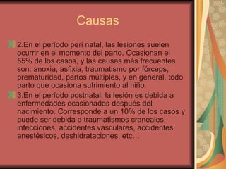 Causas 2.En el período peri natal, las lesiones suelen ocurrir en el momento del parto. Ocasionan el 55% de los casos, y las causas más frecuentes son: anoxia, asfixia, traumatismo por fórceps, prematuridad, partos múltiples, y en general, todo parto que ocasiona sufrimiento al niño.  3.En el período postnatal, la lesión es debida a enfermedades ocasionadas después del nacimiento. Corresponde a un 10% de los casos y puede ser debida a traumatismos craneales, infecciones, accidentes vasculares, accidentes anestésicos, deshidrataciones, etc…  