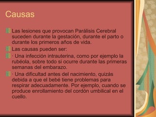 Causas Las lesiones que provocan Parálisis Cerebral suceden durante la gestación, durante el parto o durante los primeros años de vida. Las causas pueden ser: · Una infección intrauterina, como por ejemplo la rubéola, sobre todo si ocurre durante las primeras semanas del embarazo. · Una dificultad antes del nacimiento, quizás debida a que el bebé tiene problemas para respirar adecuadamente. Por ejemplo, cuando se produce enrollamiento del cordón umbilical en el cuello. 