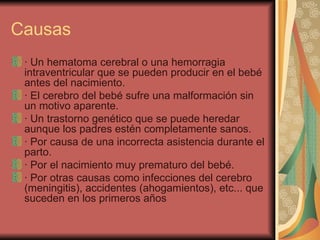 Causas · Un hematoma cerebral o una hemorragia intraventricular que se pueden producir en el bebé antes del nacimiento. · El cerebro del bebé sufre una malformación sin un motivo aparente. · Un trastorno genético que se puede heredar aunque los padres estén completamente sanos. · Por causa de una incorrecta asistencia durante el parto.  · Por el nacimiento muy prematuro del bebé. · Por otras causas como infecciones del cerebro (meningitis), accidentes (ahogamientos), etc... que suceden en los primeros años  