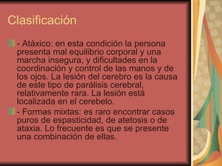Clasificación - Atáxico: en esta condición la persona presenta mal equilibrio corporal y una marcha insegura, y dificultades en la coordinación y control de las manos y de los ojos. La lesión del cerebro es la causa de este tipo de parálisis cerebral, relativamente rara. La lesión está localizada en el cerebelo.  - Formas mixtas: es raro encontrar casos puros de espasticidad, de atetosis o de ataxia. Lo frecuente es que se presente una combinación de ellas.  