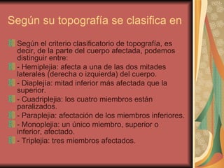 Según su topografía se clasifica en Según el criterio clasificatorio de topografía, es decir, de la parte del cuerpo afectada, podemos distinguir entre: - Hemiplejia: afecta a una de las dos mitades laterales (derecha o izquierda) del cuerpo.  - Diaplejía: mitad inferior más afectada que la superior.  - Cuadriplejia: los cuatro miembros están paralizados.  - Paraplejia: afectación de los miembros inferiores.  - Monoplejia: un único miembro, superior o inferior, afectado.  - Triplejia: tres miembros afectados.  