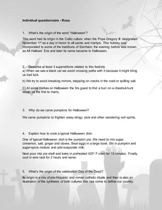 Individual questionnaire - Rosa
1. What’s the origin of the word “Halloween”?
This word had its origin in the Celtic culture when the Pope Gregory III designated
November 1st as a day in honor to all saints and martyrs. This holiday was
incorporated to some of the traditions of Samhain; the evening before was known
as All Hallows’ Eve and later its name became to Halloween.
2. Describe at least 3 superstitions related to this festivity.
a) When we see a black cat we avoid crossing paths with it because it might bring
us bad luck.
b) We try to avoid breaking mirrors, stepping on cracks in the road or spilling salt.
C) At some parties on Halloween the firs guest to find a burr on a chestnut-hunt
would be the first to marry.
3. Why do we carve pumpkins for Halloween?
We carve pumpkins to frighten away stingy Jack and other wandering evil spirits.
4. Explain how to cook a typical Halloween dish.
One of typical Halloween dish is the pumpkin pie. We need to mix sugar,
cinnamon, salt, ginger and cloves. Beat eggs in a large bowl. Stir in pumpkin and
sugar-spice mixture and add evaporate milk.
Next pour into pie shell and bake in preheated 425° F oven for 15 minutes. Finally,
cool in wire rack for 2 hours and serve.
5. What’s the origin of the celebration Day of the Dead?
Its origin is a mix of pre-Hispanic and roman catholic rituals and then is also an
illustration of the synthesis of both cultures that has come to define our country.
 