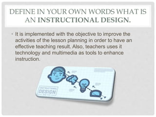 DEFINE IN YOUR OWN WORDS WHAT IS
AN INSTRUCTIONAL DESIGN.
• It is implemented with the objective to improve the
activities of the lesson planning in order to have an
effective teaching result. Also, teachers uses it
technology and multimedia as tools to enhance
instruction.
 