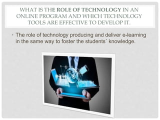 WHAT IS THE ROLE OF TECHNOLOGY IN AN
ONLINE PROGRAM AND WHICH TECHNOLOGY
TOOLS ARE EFFECTIVE TO DEVELOP IT.
• The role of technology producing and deliver e-learning
in the same way to foster the students´ knowledge.
 