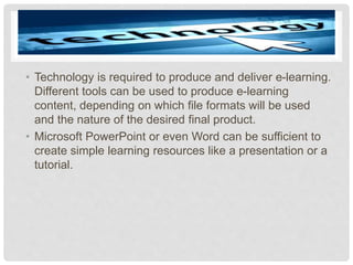 • Technology is required to produce and deliver e-learning.
Different tools can be used to produce e-learning
content, depending on which file formats will be used
and the nature of the desired final product.
• Microsoft PowerPoint or even Word can be sufficient to
create simple learning resources like a presentation or a
tutorial.
 