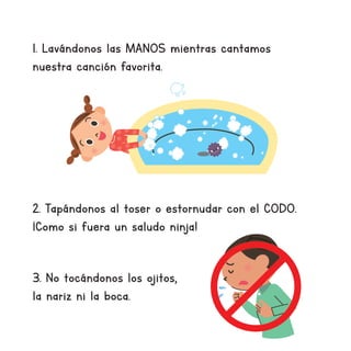 1. Lavándonos las MANOS mientras cantamos
nuestra canción favorita.
2. Tapándonos al toser o estornudar con el CODO.
¡Como si fuera un saludo ninja!
3. No tocándonos los ojitos,
la nariz ni la boca.
 