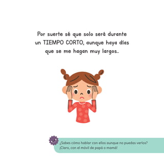 ¿Sabes cómo hablar con ellos aunque no puedas verlos?
¡Claro, con el móvil de papá o mamá!
Por suerte sé que solo será durante
un TIEMPO CORTO, aunque haya días
que se me hagan muy largos...
 