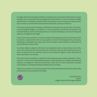 El Colegio Oficial de la Psicología de Madrid se caracteriza por la promoción del bienestar de nuestra
sociedad y por el compromiso de la psicología para alcanzar este fin. Por ello, de manera inmediata,
respondiendo a la necesidad y demanda social, se han llevado a cabo una serie de iniciativas orienta-
das a promover un afrontamiento adecuado frente al brote de Coronavirus (COVID-19).
Entre estas iniciativas podemos destacar la elaboración de diversos documentos sobre “recomenda-
ciones psicológicas dirigidas a la población y a los más pequeños para afrontar esta situación” que
han desarrollado la Sección de Psicología Clínica, de la Salud y Psicoterapia, y el Grupo de Trabajo de
Urgencias y Emergencias del Colegio .
En esta misma línea y teniendo en cuenta la incertidumbre que genera la evolución del brote en toda
la sociedad y especialmente entre los más pequeños, la Sección de Psicología Clínica, de la Salud y
Psicoterapia ha elaborado este cuento para conocer, entender y poder transmitir la información de
manera adecuada a niños y niñas.
Los adultos debemos adaptar la información que traslademos tanto al nivel evolutivo de los niños,
como a los cambios que día a día se producen en la situación. Hemos de dar la importancia que me-
recen a la prevención de la transmisión, así como a las medidas de higiene y reducir situaciones de
alarma que afecten a los menores.
Al final del cuento encontraréis un apartado de recomendaciones para adultos adaptadas a niños y
niñas de 4 a 10 años. Es en estas edades tempranas cuando las ideas y los conceptos más abstractos
requieren una adaptación a términos más sencillos. A partir de los 10 años comprenden conceptos
más complejos, sin necesidad de realizar adaptaciones tan concretas.
Esperamos que este recurso sea de ayuda para niños y niñas, pero también para familias, profesionales
y toda persona a la que pueda serle de utilidad.
Fernando Chacón
Decano
Colegio Oficial de la Psicología de Madrid
 