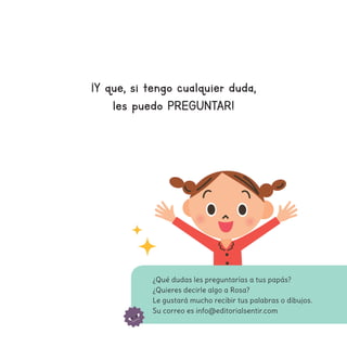 ¡Y que, si tengo cualquier duda,
les puedo PREGUNTAR!
¿Qué dudas les preguntarías a tus papás?
¿Quieres decirle algo a Rosa?
Le gustará mucho recibir tus palabras o dibujos.
Su correo es info@editorialsentir.com
 