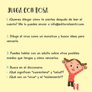 juega con Rosa
1. ¿Quieres dibujar cómo te sientes después de leer el
cuento? Me lo puedes enviar a info@editorialsentir.com
2. Dibuja el virus como un monstruo y busca ideas para
vencerlo.
3. Puedes hablar con un adulto sobre otros posibles
miedos que tengas y cómo vencerlos.
4. Busca en el diccionario:
•	 ¿Qué significan “cuarentena” y “salud”?
•	 ¿Qué son un “virus” y el “aislamiento”?
 