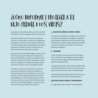 Los padres y madres deben saber que el niño aprende
más desde lo que ve o imagina que de lo que escucha.
Debemos entender que los niños no son adultos en
miniatura, sino que tienen una serie de características
psicológicas, evolutivas y emocionales que debemos
conocer los adultos para comprenderlos y que puedan
entendernos también a nosotros. Para ello, han de
recibir la información adecuada y adaptada.
Estas recomendaciones están dirigidas a niños y niñas
de 4 a 10 años, ya que en edades más tempranas la
idea es más abstracta y requiere una adaptación más
sencilla. A partir de los 10 años comprenden concep-
tos más complejos, sin necesidad de realizar adapta-
ciones tan concretas como en esta etapa evolutiva.
Teniendo en cuenta la incertidumbre en cuanto a la
evolución del brote de Coronavirus en España y el
hecho de que día a día nos enfrentamos a una nueva
situación, conviene adaptar también la información
que traslademos. Por ello, debemos darles la impor-
tancia que merecen a la prevención de la transmisión,
así como a las medidas de higiene, y reducir las situa-
ciones de alarma que afecten a los menores.
1. ¿CÓMO EXPLICÁRSELO A NIÑOS Y NIÑAS?
Los niños no son adultos en miniatura, sino que tienen
una serie de características psicológicas, evolutivas y
emocionales que debemos conocer los adultos, para
entenderlos y que ellos puedan entendernos también
a nosotros. Para ello, han de recibir la información
adecuada y adaptada.
A – INFORMAR
• Antes de nada, hay que acudir a fuentes oficiales y
buscar información contrastada por expertos: Minis-
terio de Sanidad, colegios profesionales sanitarios,
organismos oficiales, OMS...
• Preguntarles qué información saben, posibles dudas
o temores relacionados con el virus, así como mensa-
jes erróneos que han escuchado o malinterpretado.
• Aclararles todas las dudas que puedan tener, de ma-
nera sencilla y transmitiendo calma y seguridad.
¿QUÉ EXPLICARLES SOBRE EL CORONAVIRUS?
• Corregir información errónea o mal interpretada.
¿CÓMO INFORMAR Y PROTEGER A TU
HIJO FRENTE A LOS VIRUS?
 