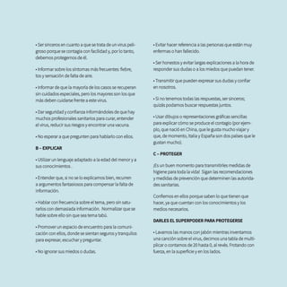 • Ser sinceros en cuanto a que se trata de un virus peli-
groso porque se contagia con facilidad y, por lo tanto,
debemos protegernos de él.
• Informar sobre los síntomas más frecuentes: fiebre,
tos y sensación de falta de aire.
• Informar de que la mayoría de los casos se recuperan
sin cuidados especiales, pero los mayores son los que
más deben cuidarse frente a este virus.
• Dar seguridad y confianza informándoles de que hay
muchos profesionales sanitarios para curar, entender
el virus, reducir sus riesgos y encontrar una vacuna.
• No esperar a que pregunten para hablarlo con ellos.
B – EXPLICAR
• Utilizar un lenguaje adaptado a la edad del menor y a
sus conocimientos .
• Entender que, si no se lo explicamos bien, recurren
a argumentos fantasiosos para compensar la falta de
información.
• Hablar con frecuencia sobre el tema, pero sin satu-
rarlos con demasiada información. Normalizar que se
hable sobre ello sin que sea tema tabú.
• Promover un espacio de encuentro para la comuni-
cación con ellos, donde se sientan seguros y tranquilos
para expresar, escuchar y preguntar.
• No ignorar sus miedos o dudas.
• Evitar hacer referencia a las personas que están muy
enfermas o han fallecido.
• Ser honestos y evitar largas explicaciones a la hora de
responder sus dudas o a los miedos que puedan tener.
• Transmitir que pueden expresar sus dudas y confiar
en nosotros.
• Si no tenemos todas las respuestas, ser sinceros;
quizás podamos buscar respuestas juntos.
• Usar dibujos o representaciones gráficas sencillas
para explicar cómo se produce el contagio (por ejem-
plo, que nació en China, que le gusta mucho viajar y
que, de momento, Italia y España son dos países que le
gustan mucho).
C – PROTEGER
¡Es un buen momento para transmitirles medidas de
higiene para toda la vida! Sigan las recomendaciones
y medidas de prevención que determinen las autorida-
des sanitarias.
Confiemos en ellos porque saben lo que tienen que
hacer, ya que cuentan con los conocimientos y los
medios necesarios.
DARLES EL SUPERPODER PARA PROTEGERSE
• Lavarnos las manos con jabón mientras inventamos
una canción sobre el virus, decimos una tabla de multi-
plicar o contamos de 20 hasta 0, al revés. Frotando con
fuerza, en la superficie y en los lados.
 