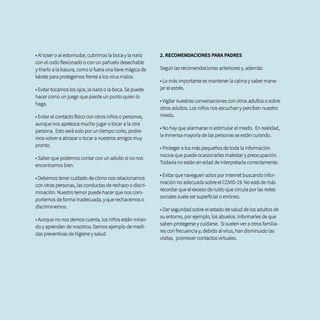 • Al toser o al estornudar, cubrirnos la boca y la nariz
con el codo flexionado o con un pañuelo desechable
y tirarlo a la basura, como si fuera una llave mágica de
kárate para protegernos frente a los virus malos.
• Evitar tocarnos los ojos, la nariz o la boca. Se puede
hacer como un juego que pierde un punto quien lo
haga.
• Evitar el contacto físico con otros niños o personas,
aunque nos apetezca mucho jugar o tocar a la otra
persona. Esto será solo por un tiempo corto, podre-
mos volver a abrazar o tocar a nuestros amigos muy
pronto.
• Saber que podemos contar con un adulto si no nos
encontramos bien.
• Debemos tener cuidado de cómo nos relacionamos
con otras personas, las conductas de rechazo o discri-
minación. Nuestro temor puede hacer que nos com-
portemos de forma inadecuada, y que rechacemos o
discriminemos.
• Aunque no nos demos cuenta, los niños están miran-
do y aprenden de nosotros. Demos ejemplo de medi-
das preventivas de higiene y salud.
2. RECOMENDACIONES PARA PADRES
Seguir las recomendaciones anteriores y, además:
• Lo más importante es mantener la calma y saber mane-
jar el estrés.
• Vigilar nuestras conversaciones con otros adultos o sobre
otros adultos. Los niños nos escuchan y perciben nuestro
miedo.
• No hay que alarmarse ni estimular el miedo. En realidad,
la inmensa mayoría de las personas se están curando.
• Proteger a los más pequeños de toda la información
nociva que puede ocasionarles malestar y preocupación.
Todavía no están en edad de interpretarla correctamente.
• Evitar que naveguen solos por Internet buscando infor-
mación no adecuada sobre el COVID-19. No está de más
recordar que el exceso de ruido que circula por las redes
sociales suele ser superficial o erróneo.
• Dar seguridad sobre el estado de salud de los adultos de
su entorno, por ejemplo, los abuelos. Informarles de que
saben protegerse y cuidarse. Si suelen ver a otros familia-
res con frecuencia y, debido al virus, han disminuido las
visitas, promover contactos virtuales.
 