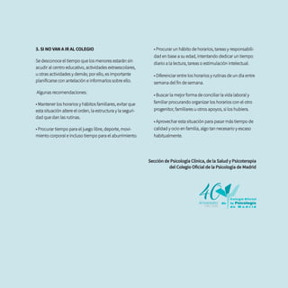 3. SI NO VAN A IR AL COLEGIO
Se desconoce el tiempo que los menores estarán sin
acudir al centro educativo, actividades extraescolares,
u otras actividades y demás; por ello, es importante
planificarse con antelación e informarlos sobre ello.
Algunas recomendaciones:
• Mantener los horarios y hábitos familiares, evitar que
esta situación altere el orden, la estructura y la seguri-
dad que dan las rutinas.
• Procurar tiempo para el juego libre, deporte, movi-
miento corporal e incluso tiempo para el aburrimiento.
• Procurar un hábito de horarios, tareas y responsabili-
dad en base a su edad, intentando dedicar un tiempo
diario a la lectura, tareas o estimulación intelectual.
• Diferenciar entre los horarios y rutinas de un día entre
semana del fin de semana.
• Buscar la mejor forma de conciliar la vida laboral y
familiar procurando organizar los horarios con el otro
progenitor, familiares u otros apoyos, si los hubiera.
• Aprovechar esta situación para pasar más tiempo de
calidad y ocio en familia, algo tan necesario y escaso
habitualmente.
Sección de Psicología Clínica, de la Salud y Psicoterapia
del Colegio Oficial de la Psicología de Madrid
 