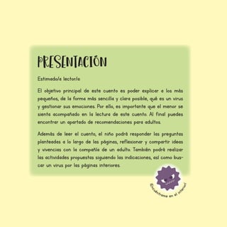 ¡
E
n
c
u
éntrame en el in
t
e
r
i
o
r
!
Estimado/a lector/a:
El objetivo principal de este cuento es poder explicar a los más
pequeños, de la forma más sencilla y clara posible, qué es un virus
y gestionar sus emociones. Por ello, es importante que el menor se
sienta acompañado en la lectura de este cuento. Al final puedes
encontrar un apartado de recomendaciones para adultos.
Además de leer el cuento, el niño podrá responder las preguntas
planteadas a lo largo de las páginas, reflexionar y compartir ideas
y vivencias con la compañía de un adulto. También podrá realizar
las actividades propuestas siguiendo las indicaciones, así como bus-
car un virus por las páginas interiores.
prESENTAcIÓN
 