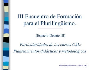 III Encuentro de Formación  para el Plurilingüismo.  (Espacio-Debate III) Particularidades de los cursos CAL: Planteamientos didácticos y metodológicos   Rosa Benavides Mañas – Huelva 2007 
