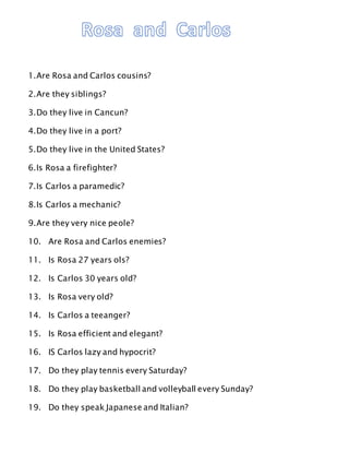 1.Are Rosa and Carlos cousins?
2.Are they siblings?
3.Do they live in Cancun?
4.Do they live in a port?
5.Do they live in the United States?
6.Is Rosa a firefighter?
7.Is Carlos a paramedic?
8.Is Carlos a mechanic?
9.Are they very nice peole?
10. Are Rosa and Carlos enemies?
11. Is Rosa 27 years ols?
12. Is Carlos 30 years old?
13. Is Rosa very old?
14. Is Carlos a teeanger?
15. Is Rosa efficient and elegant?
16. IS Carlos lazy and hypocrit?
17. Do they play tennis every Saturday?
18. Do they play basketball and volleyball every Sunday?
19. Do they speak Japanese and Italian?
 
