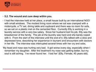› 5.2. The wound and cure deep within you.
› I had the interview held at her place, a small house built by an international NGO
with small windows. The modest living room where we sat was cramped with a
motorcycle, a TV set, dining table and cupboard and there was no room for sofa,
so we sat on a plastic mat on the cemented floor. Currently Elly is working in a
laundry service with a very low salary. Since her husband lost his job, Elly was the
breadwinner of the family. The job at the laundry was hard and she barely coped
with it. From the start of the interview until the end of it, Elly talked with a slow and
depressed tone, describing her experience in tsunami and encounters with doctors
in her life. The interview was interrupted several times with her cry and sobs.
‘My head and nose was hurting very bad. It got worse every day, especially when I
remember my daughter. After the treatment my nose was getting better, but my
soul is still aching. I’ve never found her. I lost her’ (Elly, Female, 45 years old).
18
 