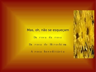 Mas, oh, não se esqueçam Da rosa da rosa Da rosa de Hiroshima A rosa hereditária 