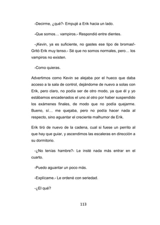 113
-Decirme, ¿qué?- Empujé a Erik hacia un lado.
-Que somos… vampiros.- Respondió entre dientes.
-¡Kevin, ya es suficiente, no gastes ese tipo de bromas!-
Gritó Erik muy tenso.- Sé que no somos normales, pero… los
vampiros no existen.
-Como quieras.
Advertimos como Kevin se alejaba por el hueco que daba
acceso a la sala de control, dejándome de nuevo a solas con
Erik, pero claro, no podía ser de otro modo, ya que él y yo
estábamos encadenados el uno al otro por haber suspendido
los exámenes finales, de modo que no podía quejarme.
Bueno, sí… me quejaba, pero no podía hacer nada al
respecto, sino aguantar el creciente malhumor de Erik.
Erik tiró de nuevo de la cadena, cual si fuese un perrito al
que hay que guiar, y ascendimos las escaleras en dirección a
su dormitorio.
-¿No tenías hambre?- Le insté nada más entrar en el
cuarto.
-Puedo aguantar un poco más.
-Explícame.- Le ordené con seriedad.
-¿El qué?
 
