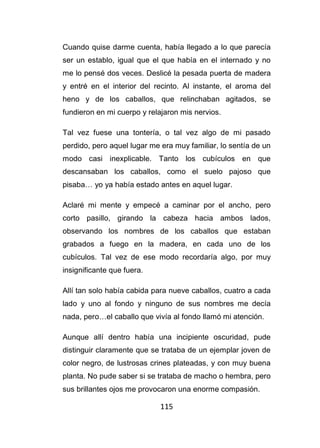 115
Cuando quise darme cuenta, había llegado a lo que parecía
ser un establo, igual que el que había en el internado y no
me lo pensé dos veces. Deslicé la pesada puerta de madera
y entré en el interior del recinto. Al instante, el aroma del
heno y de los caballos, que relinchaban agitados, se
fundieron en mi cuerpo y relajaron mis nervios.
Tal vez fuese una tontería, o tal vez algo de mi pasado
perdido, pero aquel lugar me era muy familiar, lo sentía de un
modo casi inexplicable. Tanto los cubículos en que
descansaban los caballos, como el suelo pajoso que
pisaba… yo ya había estado antes en aquel lugar.
Aclaré mi mente y empecé a caminar por el ancho, pero
corto pasillo, girando la cabeza hacia ambos lados,
observando los nombres de los caballos que estaban
grabados a fuego en la madera, en cada uno de los
cubículos. Tal vez de ese modo recordaría algo, por muy
insignificante que fuera.
Allí tan solo había cabida para nueve caballos, cuatro a cada
lado y uno al fondo y ninguno de sus nombres me decía
nada, pero…el caballo que vivía al fondo llamó mi atención.
Aunque allí dentro había una incipiente oscuridad, pude
distinguir claramente que se trataba de un ejemplar joven de
color negro, de lustrosas crines plateadas, y con muy buena
planta. No pude saber si se trataba de macho o hembra, pero
sus brillantes ojos me provocaron una enorme compasión.
 