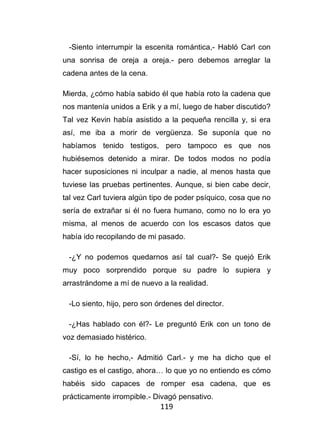 119
-Siento interrumpir la escenita romántica,- Habló Carl con
una sonrisa de oreja a oreja.- pero debemos arreglar la
cadena antes de la cena.
Mierda, ¿cómo había sabido él que había roto la cadena que
nos mantenía unidos a Erik y a mí, luego de haber discutido?
Tal vez Kevin había asistido a la pequeña rencilla y, si era
así, me iba a morir de vergüenza. Se suponía que no
habíamos tenido testigos, pero tampoco es que nos
hubiésemos detenido a mirar. De todos modos no podía
hacer suposiciones ni inculpar a nadie, al menos hasta que
tuviese las pruebas pertinentes. Aunque, si bien cabe decir,
tal vez Carl tuviera algún tipo de poder psíquico, cosa que no
sería de extrañar si él no fuera humano, como no lo era yo
misma, al menos de acuerdo con los escasos datos que
había ido recopilando de mi pasado.
-¿Y no podemos quedarnos así tal cual?- Se quejó Erik
muy poco sorprendido porque su padre lo supiera y
arrastrándome a mí de nuevo a la realidad.
-Lo siento, hijo, pero son órdenes del director.
-¿Has hablado con él?- Le preguntó Erik con un tono de
voz demasiado histérico.
-Sí, lo he hecho,- Admitió Carl.- y me ha dicho que el
castigo es el castigo, ahora… lo que yo no entiendo es cómo
habéis sido capaces de romper esa cadena, que es
prácticamente irrompible.- Divagó pensativo.
 