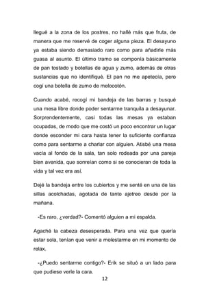 12
llegué a la zona de los postres, no hallé más que fruta, de
manera que me reservé de coger alguna pieza. El desayuno
ya estaba siendo demasiado raro como para añadirle más
guasa al asunto. El último tramo se componía básicamente
de pan tostado y botellas de agua y zumo, además de otras
sustancias que no identifiqué. El pan no me apetecía, pero
cogí una botella de zumo de melocotón.
Cuando acabé, recogí mi bandeja de las barras y busqué
una mesa libre donde poder sentarme tranquila a desayunar.
Sorprendentemente, casi todas las mesas ya estaban
ocupadas, de modo que me costó un poco encontrar un lugar
donde esconder mi cara hasta tener la suficiente confianza
como para sentarme a charlar con alguien. Atisbé una mesa
vacía al fondo de la sala, tan solo rodeada por una pareja
bien avenida, que sonreían como si se conocieran de toda la
vida y tal vez era así.
Dejé la bandeja entre los cubiertos y me senté en una de las
sillas acolchadas, agotada de tanto ajetreo desde por la
mañana.
-Es raro, ¿verdad?- Comentó alguien a mi espalda.
Agaché la cabeza desesperada. Para una vez que quería
estar sola, tenían que venir a molestarme en mi momento de
relax.
-¿Puedo sentarme contigo?- Erik se situó a un lado para
que pudiese verle la cara.
 