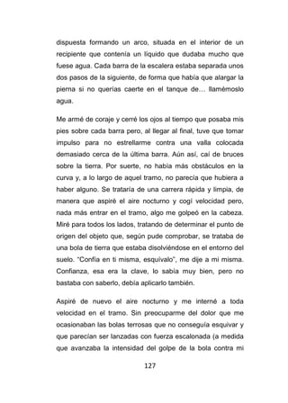 127
dispuesta formando un arco, situada en el interior de un
recipiente que contenía un líquido que dudaba mucho que
fuese agua. Cada barra de la escalera estaba separada unos
dos pasos de la siguiente, de forma que había que alargar la
pierna si no querías caerte en el tanque de… llamémoslo
agua.
Me armé de coraje y cerré los ojos al tiempo que posaba mis
pies sobre cada barra pero, al llegar al final, tuve que tomar
impulso para no estrellarme contra una valla colocada
demasiado cerca de la última barra. Aún así, caí de bruces
sobre la tierra. Por suerte, no había más obstáculos en la
curva y, a lo largo de aquel tramo, no parecía que hubiera a
haber alguno. Se trataría de una carrera rápida y limpia, de
manera que aspiré el aire nocturno y cogí velocidad pero,
nada más entrar en el tramo, algo me golpeó en la cabeza.
Miré para todos los lados, tratando de determinar el punto de
origen del objeto que, según pude comprobar, se trataba de
una bola de tierra que estaba disolviéndose en el entorno del
suelo. “Confía en ti misma, esquívalo”, me dije a mi misma.
Confianza, esa era la clave, lo sabía muy bien, pero no
bastaba con saberlo, debía aplicarlo también.
Aspiré de nuevo el aire nocturno y me interné a toda
velocidad en el tramo. Sin preocuparme del dolor que me
ocasionaban las bolas terrosas que no conseguía esquivar y
que parecían ser lanzadas con fuerza escalonada (a medida
que avanzaba la intensidad del golpe de la bola contra mi
 