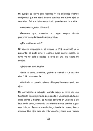 151
Mi cuerpo se elevó con facilidad y fue entonces cuando
comprendí que no había estado soñando de nuevo, que el
verdadero Erik me había encontrado y me llevaba de vuelta.
-No quiero regresar.- Susurré.
-Tenemos que encontrar un lugar seguro donde
guarecernos de la lluvia lo antes posible.
-¿Por qué haces esto?
No obtuve respuesta o, al menos, si Erik respondió a la
pregunta, no pude oírla y, cuando quise darme cuenta, la
lluvia ya no caía y notaba el roce de una tela sobre mi
cuerpo.
-¿Dónde estoy?- Musité.
-Estás a salvo, princesa, ¿cómo te sientes?- La voz me
chocó. No la reconocía.
-Me duele un poco la cabeza.- Respondí entreabriendo los
ojos.
Me encontraba a cubierto, tendida sobre la cama de una
habitación poco iluminada, pero cálida, y una mujer adulta de
unos treinta y muchos, se hallaba sentada en una silla a un
lado de la cama, sujetando una de mis manos con las suyas
con dulzura. Tenía el cabello largo hasta la cintura, liso y
moreno. Sus ojos eran de color marrón y tenía una mirada
 