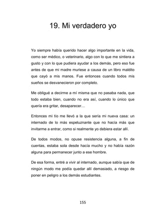 155
19. Mi verdadero yo
Yo siempre había querido hacer algo importante en la vida,
como ser médico, o veterinario, algo con lo que me sintiera a
gusto y con lo que pudiera ayudar a los demás, pero eso fue
antes de que mi madre muriese a causa de un libro maldito
que cayó a mis manos. Fue entonces cuando todos mis
sueños se desvanecieron por completo.
Me obligué a decirme a mí misma que no pasaba nada, que
todo estaba bien, cuando no era así, cuando lo único que
quería era gritar, desaparecer…
Entonces mi tío me llevó a la que sería mi nueva casa: un
internado de lo más espeluznante que no hacía más que
invitarme a entrar, como si realmente yo debiera estar allí.
De todos modos, no opuse resistencia alguna, a fin de
cuentas, estaba sola desde hacía mucho y no había razón
alguna para permanecer junto a ese hombre.
De esa forma, entré a vivir al internado, aunque sabía que de
ningún modo me podía quedar allí demasiado, a riesgo de
poner en peligro a los demás estudiantes.
 
