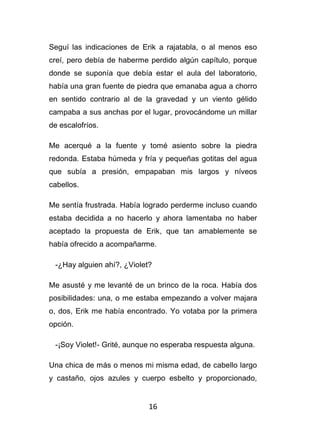 16
Seguí las indicaciones de Erik a rajatabla, o al menos eso
creí, pero debía de haberme perdido algún capítulo, porque
donde se suponía que debía estar el aula del laboratorio,
había una gran fuente de piedra que emanaba agua a chorro
en sentido contrario al de la gravedad y un viento gélido
campaba a sus anchas por el lugar, provocándome un millar
de escalofríos.
Me acerqué a la fuente y tomé asiento sobre la piedra
redonda. Estaba húmeda y fría y pequeñas gotitas del agua
que subía a presión, empapaban mis largos y níveos
cabellos.
Me sentía frustrada. Había logrado perderme incluso cuando
estaba decidida a no hacerlo y ahora lamentaba no haber
aceptado la propuesta de Erik, que tan amablemente se
había ofrecido a acompañarme.
-¿Hay alguien ahí?, ¿Violet?
Me asusté y me levanté de un brinco de la roca. Había dos
posibilidades: una, o me estaba empezando a volver majara
o, dos, Erik me había encontrado. Yo votaba por la primera
opción.
-¡Soy Violet!- Grité, aunque no esperaba respuesta alguna.
Una chica de más o menos mi misma edad, de cabello largo
y castaño, ojos azules y cuerpo esbelto y proporcionado,
 