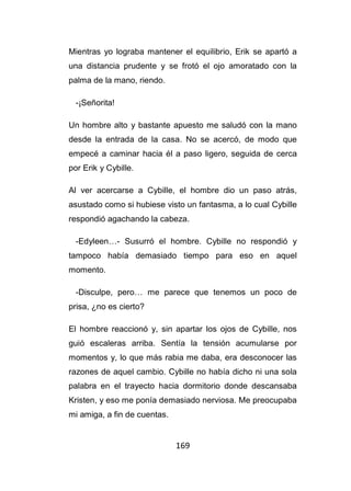169
Mientras yo lograba mantener el equilibrio, Erik se apartó a
una distancia prudente y se frotó el ojo amoratado con la
palma de la mano, riendo.
-¡Señorita!
Un hombre alto y bastante apuesto me saludó con la mano
desde la entrada de la casa. No se acercó, de modo que
empecé a caminar hacia él a paso ligero, seguida de cerca
por Erik y Cybille.
Al ver acercarse a Cybille, el hombre dio un paso atrás,
asustado como si hubiese visto un fantasma, a lo cual Cybille
respondió agachando la cabeza.
-Edyleen…- Susurró el hombre. Cybille no respondió y
tampoco había demasiado tiempo para eso en aquel
momento.
-Disculpe, pero… me parece que tenemos un poco de
prisa, ¿no es cierto?
El hombre reaccionó y, sin apartar los ojos de Cybille, nos
guió escaleras arriba. Sentía la tensión acumularse por
momentos y, lo que más rabia me daba, era desconocer las
razones de aquel cambio. Cybille no había dicho ni una sola
palabra en el trayecto hacia dormitorio donde descansaba
Kristen, y eso me ponía demasiado nerviosa. Me preocupaba
mi amiga, a fin de cuentas.
 