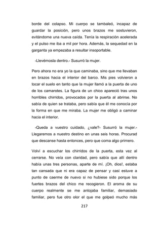 217
borde del colapso. Mi cuerpo se tambaleó, incapaz de
guardar la posición, pero unos brazos me sostuvieron,
evitándome una nueva caída. Tenía la respiración acelerada
y el pulso me iba a mil por hora. Además, la sequedad en la
garganta ya empezaba a resultar insoportable.
-Llevémosla dentro.- Susurró la mujer.
Pero ahora no era yo la que caminaba, sino que me llevaban
en brazos hacia el interior del barco. Mis pies volvieron a
tocar el suelo en tanto que la mujer llamó a la puerta de uno
de los camarotes. La figura de un chico apareció tras unos
horribles chirridos, provocados por la puerta al abrirse. No
sabía de quien se trataba, pero sabía que él me conocía por
la forma en que me miraba. La mujer me obligó a caminar
hacia el interior.
-Queda a vuestro cuidado, ¿vale?- Susurró la mujer.-
Llegaremos a nuestro destino en unas seis horas. Procurad
que descanse hasta entonces, pero que coma algo primero.
Volví a escuchar los chirridos de la puerta, esta vez al
cerrarse. No veía con claridad, pero sabía que allí dentro
había unas tres personas, aparte de mí. ¡Oh, dios!, estaba
tan cansada que ni era capaz de pensar y casi estuve a
punto de caerme de nuevo si no hubiese sido porque los
fuertes brazos del chico me recogieron. El aroma de su
cuerpo realmente se me antojaba familiar, demasiado
familiar, pero fue otro olor el que me golpeó mucho más
 