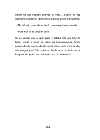 264
noticia de que hubiese ocurrido tal cosa… Bueno, no nos
desviemos del tema. ¿Entiendes ahora lo que te ha ocurrido?
-No del todo, pero ahora siento que estoy donde debería.
-Pues eso ya es un gran paso.
Sí, en verdad era un gran paso y estaba más que feliz de
haber vuelto, a pesar de todos los inconvenientes. Ahora
estaba donde quería, donde debía estar, junto a mi familia,
mis amigos y mi Erik, quien no había sido producto de mi
imaginación, quien era real, quien era mi dulce amor.
 