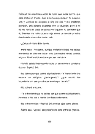 269
Coloqué mis muñecas sobre la mesa con tanta fuerza, que
ésta emitió un crujido, cual si se fuera a romper. Al instante,
Erik y Dawnee se alejaron el uno del otro y me prestaron
atención. Erik parecía divertirse con la situación, pero a mí
no me hacía ni pizca de gracia ver aquello. Al contrario que
él, Dawnee se había puesto roja como un tomate y había
desviado la mirada hacia otro lado.
-¿Celosa?- Saltó Erik riendo.
-Para nada.- Respondí, aunque lo cierto era que me estaba
mordiendo el labio de rabia.- Veo que habéis hecho buenas
migas.- Añadí maldiciéndome por ser tan idiota.
-Solo la estaba instruyendo sobre un asunto en el que tenía
dudas.- Explicó Erik.
-No tienes por qué darme explicaciones.- Y menos con una
escusa tan estúpida. ¿Instruyendo?, ¿qué asunto tan
importante era ese para haber tenido que besarla?
-No volverá a ocurrir.
-Ya te he dicho que no tienes por qué darme explicaciones,
y menos si me vas a mentir tan descaradamente.
-No te he mentido.- Replicó Erik con los ojos como platos.
-Como sea.- Concluí escondiendo la cara entre las manos.
 