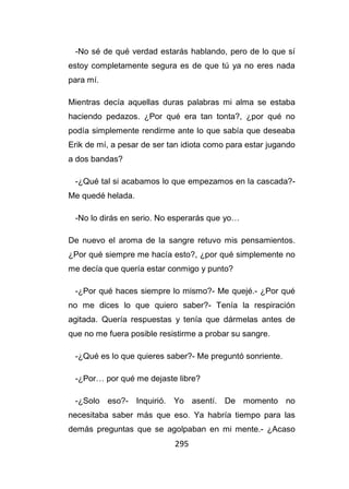 295
-No sé de qué verdad estarás hablando, pero de lo que sí
estoy completamente segura es de que tú ya no eres nada
para mí.
Mientras decía aquellas duras palabras mi alma se estaba
haciendo pedazos. ¿Por qué era tan tonta?, ¿por qué no
podía simplemente rendirme ante lo que sabía que deseaba
Erik de mí, a pesar de ser tan idiota como para estar jugando
a dos bandas?
-¿Qué tal si acabamos lo que empezamos en la cascada?-
Me quedé helada.
-No lo dirás en serio. No esperarás que yo…
De nuevo el aroma de la sangre retuvo mis pensamientos.
¿Por qué siempre me hacía esto?, ¿por qué simplemente no
me decía que quería estar conmigo y punto?
-¿Por qué haces siempre lo mismo?- Me quejé.- ¿Por qué
no me dices lo que quiero saber?- Tenía la respiración
agitada. Quería respuestas y tenía que dármelas antes de
que no me fuera posible resistirme a probar su sangre.
-¿Qué es lo que quieres saber?- Me preguntó sonriente.
-¿Por… por qué me dejaste libre?
-¿Solo eso?- Inquirió. Yo asentí. De momento no
necesitaba saber más que eso. Ya habría tiempo para las
demás preguntas que se agolpaban en mi mente.- ¿Acaso
 