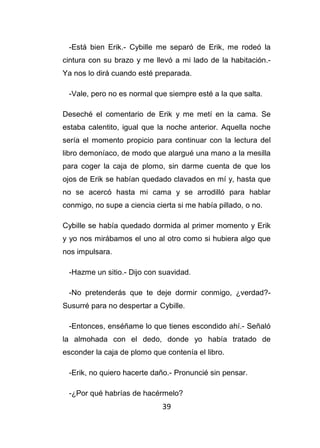39
-Está bien Erik.- Cybille me separó de Erik, me rodeó la
cintura con su brazo y me llevó a mi lado de la habitación.-
Ya nos lo dirá cuando esté preparada.
-Vale, pero no es normal que siempre esté a la que salta.
Deseché el comentario de Erik y me metí en la cama. Se
estaba calentito, igual que la noche anterior. Aquella noche
sería el momento propicio para continuar con la lectura del
libro demoníaco, de modo que alargué una mano a la mesilla
para coger la caja de plomo, sin darme cuenta de que los
ojos de Erik se habían quedado clavados en mí y, hasta que
no se acercó hasta mi cama y se arrodilló para hablar
conmigo, no supe a ciencia cierta si me había pillado, o no.
Cybille se había quedado dormida al primer momento y Erik
y yo nos mirábamos el uno al otro como si hubiera algo que
nos impulsara.
-Hazme un sitio.- Dijo con suavidad.
-No pretenderás que te deje dormir conmigo, ¿verdad?-
Susurré para no despertar a Cybille.
-Entonces, enséñame lo que tienes escondido ahí.- Señaló
la almohada con el dedo, donde yo había tratado de
esconder la caja de plomo que contenía el libro.
-Erik, no quiero hacerte daño.- Pronuncié sin pensar.
-¿Por qué habrías de hacérmelo?
 