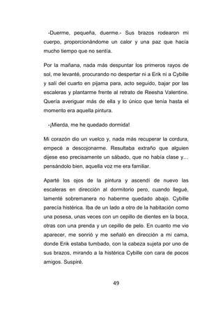 49
-Duerme, pequeña, duerme.- Sus brazos rodearon mi
cuerpo, proporcionándome un calor y una paz que hacía
mucho tiempo que no sentía.
Por la mañana, nada más despuntar los primeros rayos de
sol, me levanté, procurando no despertar ni a Erik ni a Cybille
y salí del cuarto en pijama para, acto seguido, bajar por las
escaleras y plantarme frente al retrato de Reesha Valentine.
Quería averiguar más de ella y lo único que tenía hasta el
momento era aquella pintura.
-¡Mierda, me he quedado dormida!
Mi corazón dio un vuelco y, nada más recuperar la cordura,
empecé a descojonarme. Resultaba extraño que alguien
dijese eso precisamente un sábado, que no había clase y…
pensándolo bien, aquella voz me era familiar.
Aparté los ojos de la pintura y ascendí de nuevo las
escaleras en dirección al dormitorio pero, cuando llegué,
lamenté sobremanera no haberme quedado abajo. Cybille
parecía histérica. Iba de un lado a otro de la habitación como
una posesa, unas veces con un cepillo de dientes en la boca,
otras con una prenda y un cepillo de pelo. En cuanto me vio
aparecer, me sonrió y me señaló en dirección a mi cama,
donde Erik estaba tumbado, con la cabeza sujeta por uno de
sus brazos, mirando a la histérica Cybille con cara de pocos
amigos. Suspiré.
 