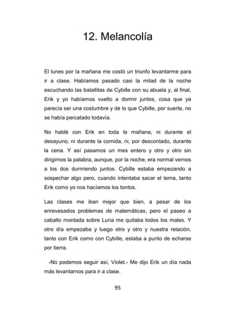 95
12. Melancolía
El lunes por la mañana me costó un triunfo levantarme para
ir a clase. Habíamos pasado casi la mitad de la noche
escuchando las batallitas de Cybille con su abuela y, al final,
Erik y yo habíamos vuelto a dormir juntos, cosa que ya
parecía ser una costumbre y de lo que Cybille, por suerte, no
se había percatado todavía.
No hablé con Erik en toda la mañana, ni durante el
desayuno, ni durante la comida, ni, por descontado, durante
la cena. Y así pasamos un mes entero y otro y otro sin
dirigirnos la palabra, aunque, por la noche, era normal vernos
a los dos durmiendo juntos. Cybille estaba empezando a
sospechar algo pero, cuando intentaba sacar el tema, tanto
Erik como yo nos hacíamos los tontos.
Las clases me iban mejor que bien, a pesar de los
enrevesados problemas de matemáticas, pero el paseo a
caballo montada sobre Luna me quitaba todos los males. Y
otro día empezaba y luego otro y otro y nuestra relación,
tanto con Erik como con Cybille, estaba a punto de echarse
por tierra.
-No podemos seguir así, Violet.- Me dijo Erik un día nada
más levantarnos para ir a clase.
 