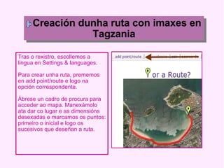 Creación dunha ruta con imaxes en Tagzania Tras o rexistro, escollemos a lingua en Settings & languages. Para crear unha ruta, prememos en add point/route e logo na opción correspondente. Ábrese un cadro de procura para acceder ao mapa. Manexámolo ata dar co lugar e as dimensións desexadas e marcamos os puntos: primeiro o inicial e logo os sucesivos que deseñan a ruta. 