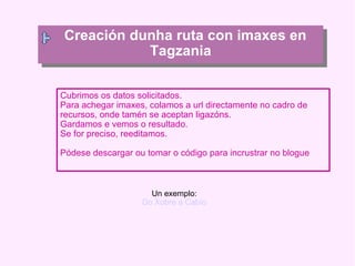 Cubrimos os datos solicitados. Para achegar imaxes, colamos a url directamente no cadro de recursos, onde tamén se aceptan ligazóns. Gardamos e vemos o resultado. Se for preciso, reeditamos. Pódese descargar ou tomar o código para incrustrar no blogue Creación dunha ruta con imaxes en Tagzania Un exemplo: Do Xobre a Cabío 
