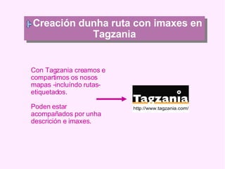 Creación dunha ruta con imaxes en Tagzania Con Tagzania creamos e compartimos os nosos mapas -incluíndo rutas- etiquetados. Poden estar acompañados por unha descrición e imaxes. 