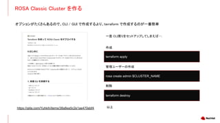 ROSA Classic Cluster を作る
オプションがたくさんあるので、CLI / GUI で作成するより、terraform で作成するのが一番簡単
https://qiita.com/Yuhkih/items/38a8ea5c2e1ae470ebf4
一度 CLI周りをセットアップしてしまえば….
作成
管理ユーザーの作成
削除
terraform apply
terraform destroy
rosa create admin $CLUSTER_NAME
以上
 